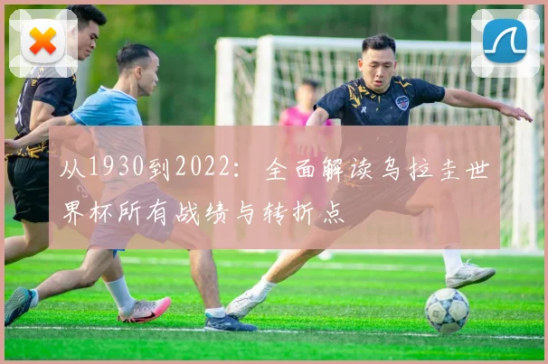 从1930到2022：全面解读乌拉圭世界杯所有战绩与转折点