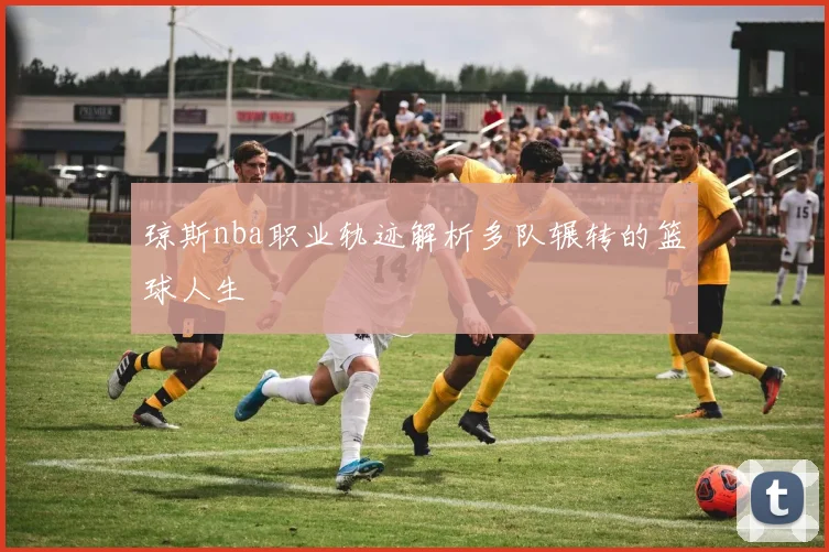 琼斯nba职业轨迹解析多队辗转的篮球人生