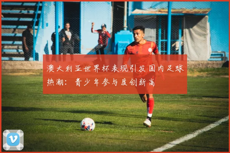 澳大利亚世界杯表现引发国内足球热潮：青少年参与度创新高
