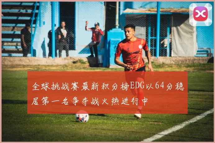 全球挑战赛最新积分榜EDG以64分稳居第一名争夺战火热进行中