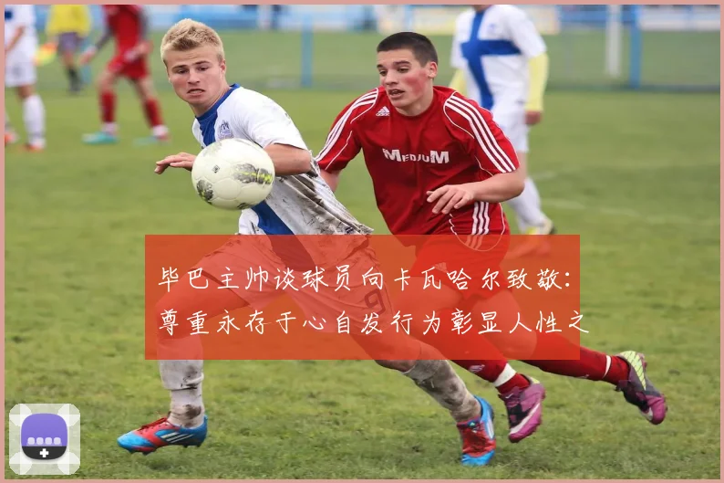 毕巴主帅谈球员向卡瓦哈尔致敬：尊重永存于心自发行为彰显人性之美