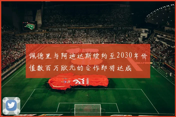佩德里与阿迪达斯续约至2030年价值数百万欧元的合作即将达成