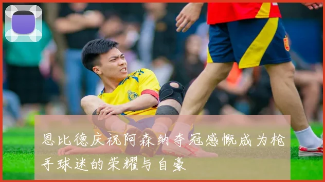 恩比德庆祝阿森纳夺冠感慨成为枪手球迷的荣耀与自豪